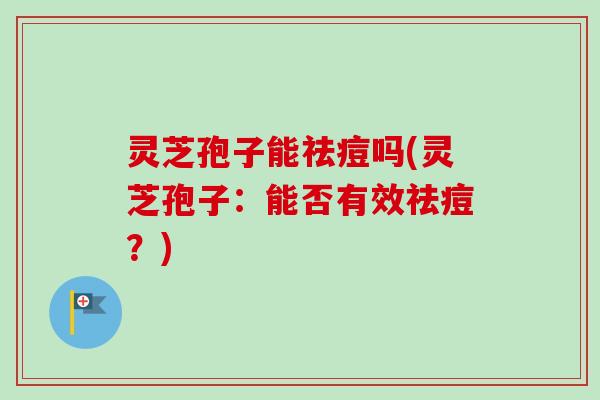 灵芝孢子能祛痘吗(灵芝孢子：能否有效祛痘？)