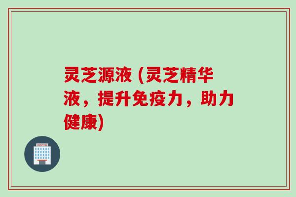 灵芝源液 (灵芝精华液，提升免疫力，助力健康)