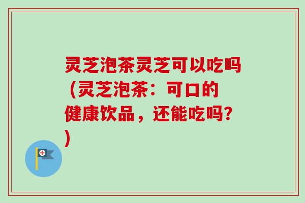 灵芝泡茶灵芝可以吃吗 (灵芝泡茶：可口的健康饮品，还能吃吗？)