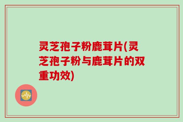 灵芝孢子粉鹿茸片(灵芝孢子粉与鹿茸片的双重功效)