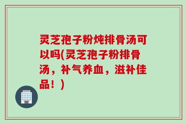 灵芝孢子粉炖排骨汤可以吗(灵芝孢子粉排骨汤，补气养血，滋补佳品！)