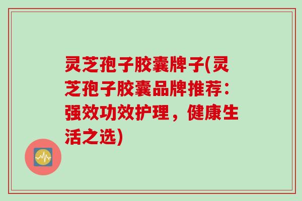 灵芝孢子胶囊牌子(灵芝孢子胶囊品牌推荐：强效功效护理，健康生活之选)