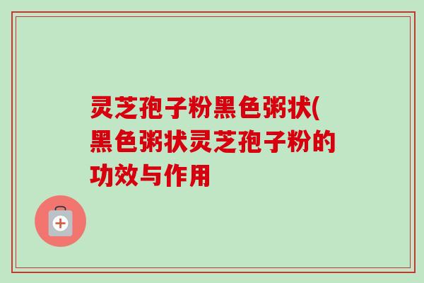 灵芝孢子粉黑色粥状(黑色粥状灵芝孢子粉的功效与作用