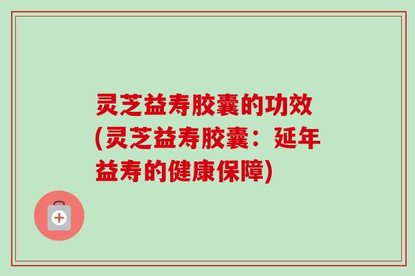 灵芝益寿胶囊的功效 (灵芝益寿胶囊：延年益寿的健康保障)