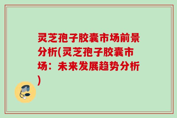 灵芝孢子胶囊市场前景分析(灵芝孢子胶囊市场:未来发展趋势分析) 灵芝孢子胶囊市场前景分析(灵芝孢子胶囊市场:未来发展趋势分析)