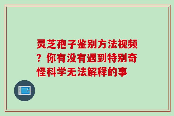 灵芝孢子鉴别方法视频？你有没有遇到特别奇怪科学无法解释的事