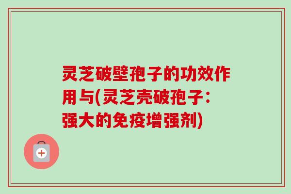 灵芝破壁孢子的功效作用与(灵芝壳破孢子：强大的免疫增强剂)