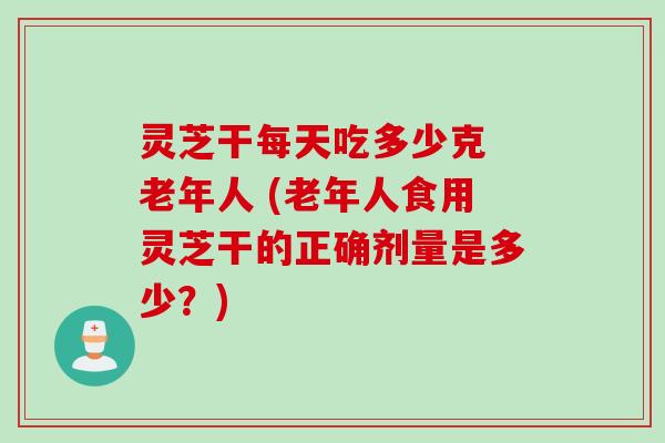 灵芝干每天吃多少克 老年人 (老年人食用灵芝干的正确剂量是多少？)