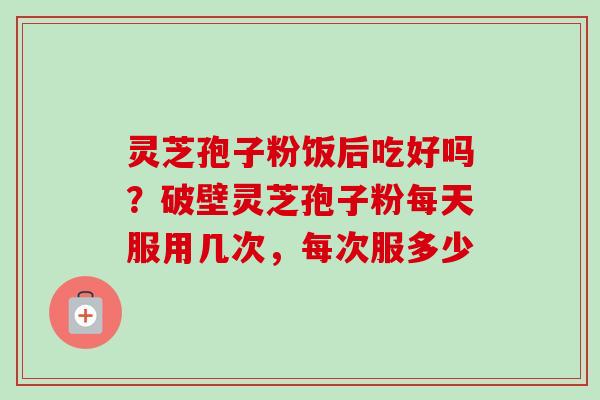 灵芝孢子粉饭后吃好吗？破壁灵芝孢子粉每天服用几次，每次服多少