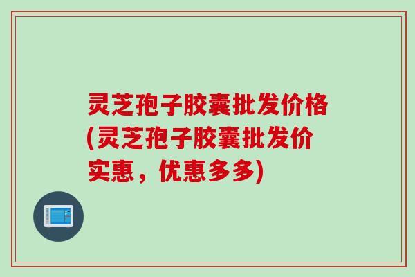 灵芝孢子胶囊批发价格(灵芝孢子胶囊批发价实惠,优惠多多) 灵芝孢子胶囊批发价格(灵芝孢子胶囊批发价实惠,优惠多多)