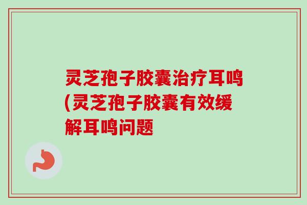灵芝孢子胶囊治疗耳鸣(灵芝孢子胶囊有效缓解耳鸣问题