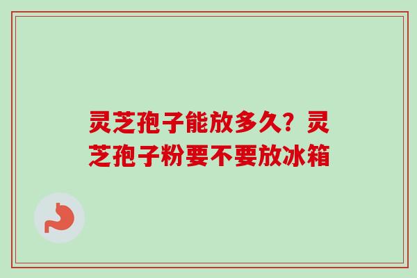 灵芝孢子能放多久?灵芝孢子粉要不要放冰箱 灵芝孢子能放多久?灵芝孢子粉要不要放冰箱
