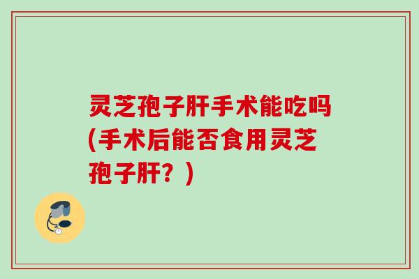 灵芝孢子肝手术能吃吗(手术后能否食用灵芝孢子肝？)