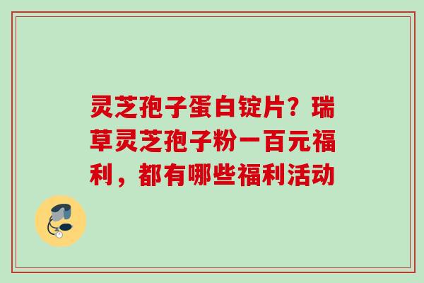 灵芝孢子蛋白锭片？瑞草灵芝孢子粉一百元福利，都有哪些福利活动