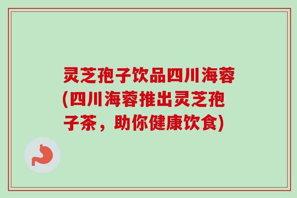 灵芝孢子饮品四川海蓉(四川海蓉推出灵芝孢子茶，助你健康饮食)