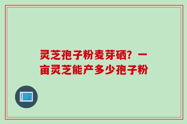 灵芝孢子粉麦芽硒？一亩灵芝能产多少孢子粉