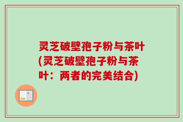 灵芝破壁孢子粉与茶叶(灵芝破壁孢子粉与茶叶：两者的完美结合)