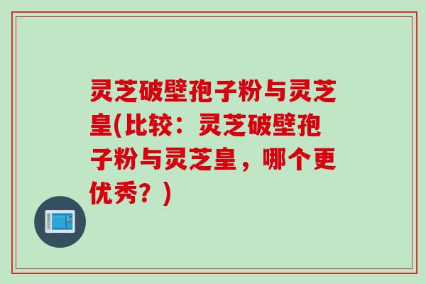 灵芝破壁孢子粉与灵芝皇(比较：灵芝破壁孢子粉与灵芝皇，哪个更优秀？)
