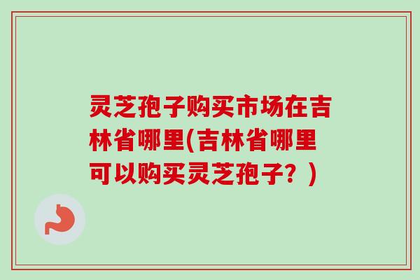 灵芝孢子购买市场在吉林省哪里(吉林省哪里可以购买灵芝孢子?) 灵芝孢子购买市场在吉林省哪里(吉林省哪里可以购买灵芝孢子?)