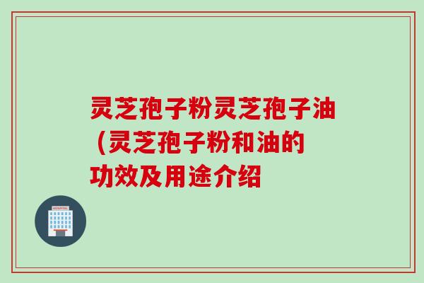 灵芝孢子粉灵芝孢子油 (灵芝孢子粉和油的功效及用途介绍