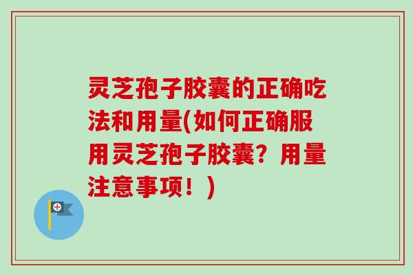 灵芝孢子胶囊的正确吃法和用量(如何正确服用灵芝孢子胶囊？用量注意事项！)