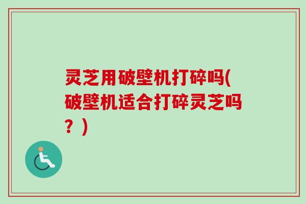 灵芝用破壁机打碎吗(破壁机适合打碎灵芝吗？)