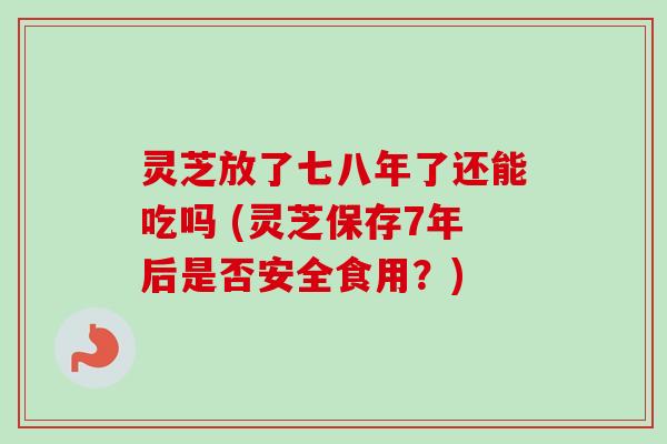 灵芝放了七八年了还能吃吗 (灵芝保存7年后是否安全食用？)