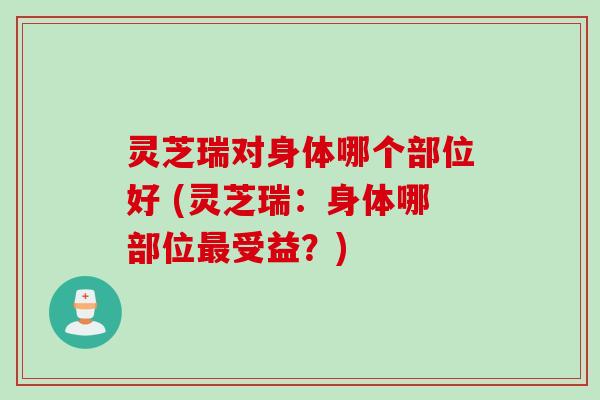 灵芝瑞对身体哪个部位好 (灵芝瑞:身体哪部位受益?) 灵芝瑞对身体哪个部位好 (灵芝瑞:身体哪部位受益?)