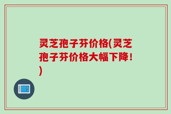 灵芝孢子芬价格(灵芝孢子芬价格大幅下降！)