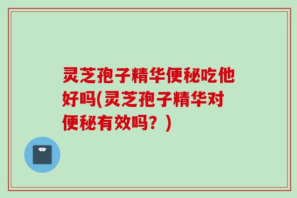 灵芝孢子精华便秘吃他好吗(灵芝孢子精华对便秘有效吗？)