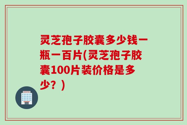 灵芝孢子胶囊多少钱一瓶一百片(灵芝孢子胶囊100片装价格是多少？)