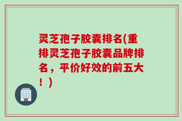 灵芝孢子胶囊排名(重排灵芝孢子胶囊品牌排名，平价好效的前五大！)