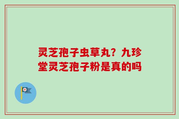 灵芝孢子虫草丸？九珍堂灵芝孢子粉是真的吗