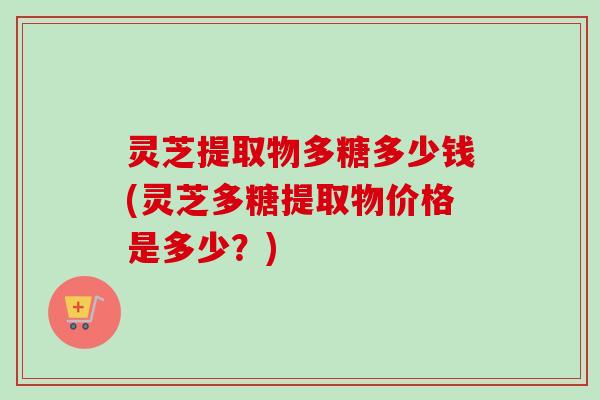 灵芝提取物多糖多少钱(灵芝多糖提取物价格是多少？)