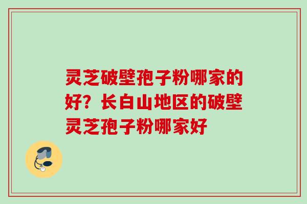 灵芝破壁孢子粉哪家的好？长白山地区的破壁灵芝孢子粉哪家好