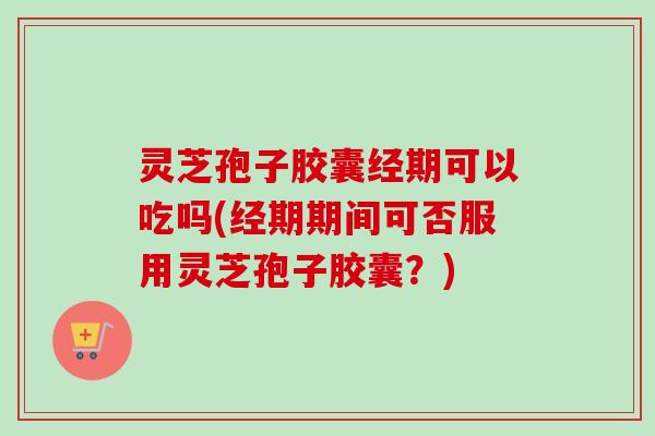 灵芝孢子胶囊经期可以吃吗(经期期间可否服用灵芝孢子胶囊？)