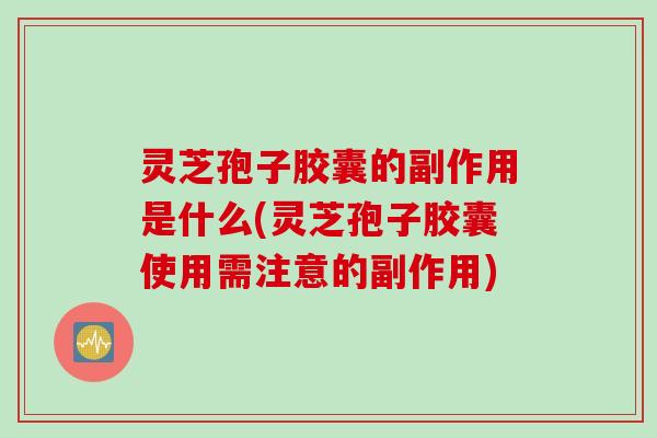 灵芝孢子胶囊的副作用是什么(灵芝孢子胶囊使用需注意的副作用)