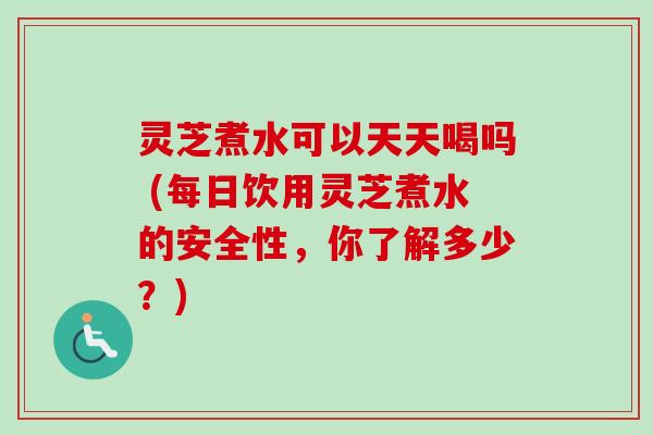 灵芝煮水可以天天喝吗 (每日饮用灵芝煮水的安全性，你了解多少？)