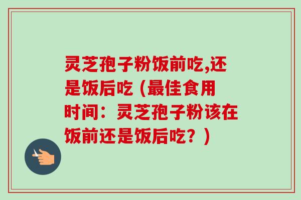 灵芝孢子粉饭前吃,还是饭后吃 (最佳食用时间：灵芝孢子粉该在饭前还是饭后吃？)