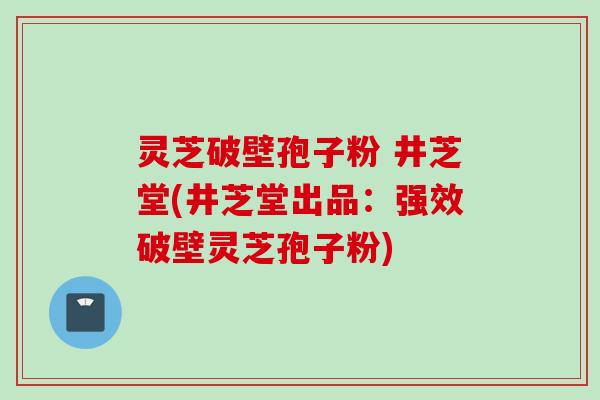 灵芝破壁孢子粉 井芝堂(井芝堂出品：强效破壁灵芝孢子粉)