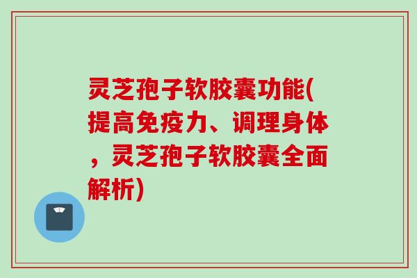 灵芝孢子软胶囊功能(提高免疫力、调理身体，灵芝孢子软胶囊全面解析)