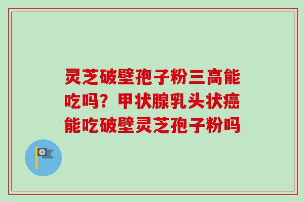 灵芝破壁孢子粉三高能吃吗？甲状腺乳头状癌能吃破壁灵芝孢子粉吗