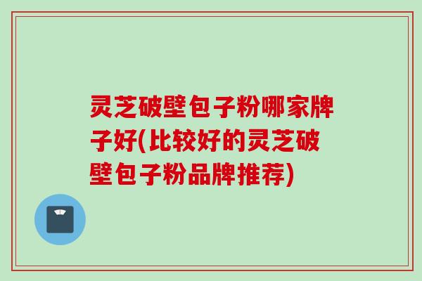 灵芝破壁包子粉哪家牌子好(比较好的灵芝破壁包子粉品牌推荐)