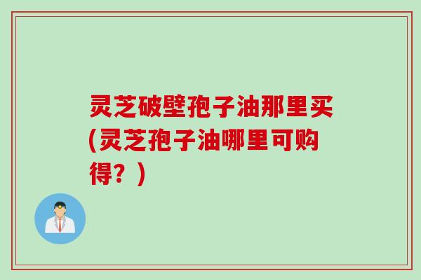灵芝破壁孢子油那里买(灵芝孢子油哪里可购得？)