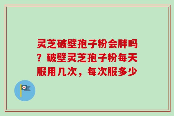 灵芝破壁孢子粉会胖吗？破壁灵芝孢子粉每天服用几次，每次服多少