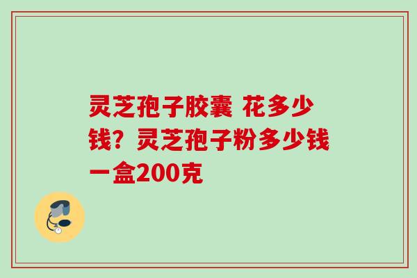灵芝孢子胶囊 花多少钱？灵芝孢子粉多少钱一盒200克