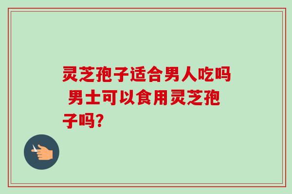 灵芝孢子适合男人吃吗 男士可以食用灵芝孢子吗? 灵芝孢子适合男人吃吗 男士可以食用灵芝孢子吗?
