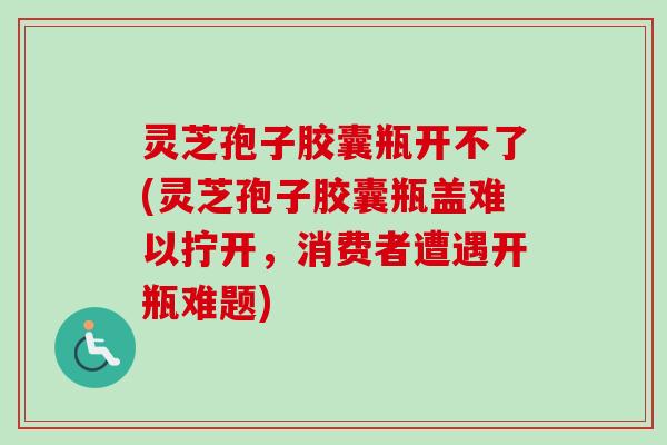 灵芝孢子胶囊瓶开不了(灵芝孢子胶囊瓶盖难以拧开，消费者遭遇开瓶难题)