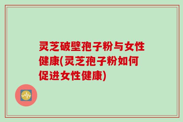 灵芝破壁孢子粉与女性健康(灵芝孢子粉如何促进女性健康)