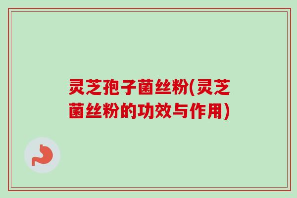 灵芝孢子菌丝粉(灵芝菌丝粉的功效与作用)
